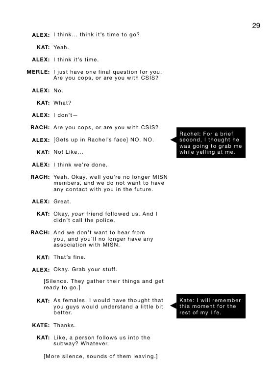 29 ALEX: | think... think it’s time to go?  KAT: Yeah. ALEX: 1 think it’s time.  MERLE: | just have one final question for you. Are you cops, o are you with CSIS?  ALEX: No. KAT: What? ALEX: | don’t—  RACH: Are you cops, or are you with CSIS?  Rachel: For a brief  ALEX: [Gets up in Rachel’s face] NO. NO second, | thought he  was going to grab me KAT: No! Like. while yelling at me  ALEX: 1 think we’re done. RACH: Yeah. Okay, well you’re no longer MISN members, and we do not want to have any contact with you in the future. ALEX: Great  KAT: Okay, your friend followed us. And | didn’t call the police.  RACH: And we don’t want to hear from you, and you’ll no longer have any association with MISN,  KAT: That’s fine ALEX: Okay. Grab your stu.  [Silence. They gather their things and get ready to go.]  KAT: As fomales, | would have thougnt that you guys would understand a little bit batter.  ate: | will remember nis moment for the  f my lifo  KATE: Thanks.  KAT: Like, a person follows us into the. subway? Whatever.  [More silence, sounds of them leaving.] 